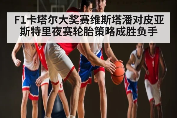 F1卡塔尔大奖赛维斯塔潘对皮亚斯特里夜赛轮胎策略成胜负手