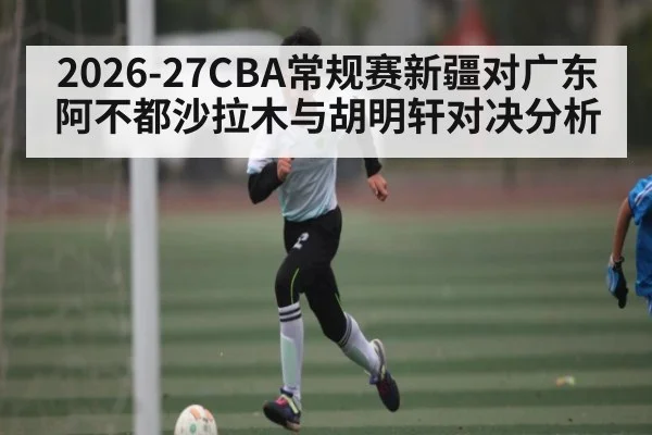 2026-27CBA常规赛新疆对广东阿不都沙拉木与胡明轩对决分析