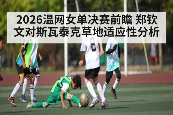 2026温网女单决赛前瞻 郑钦文对斯瓦泰克草地适应性分析